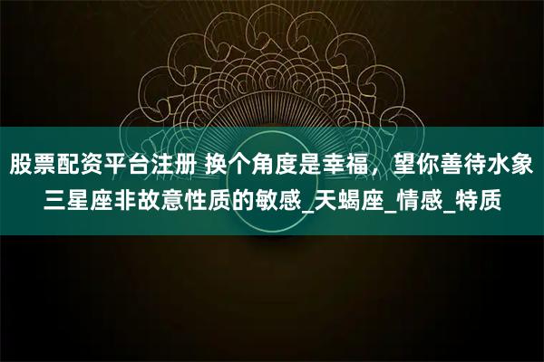 股票配资平台注册 换个角度是幸福，望你善待水象三星座非故意性质的敏感_天蝎座_情感_特质
