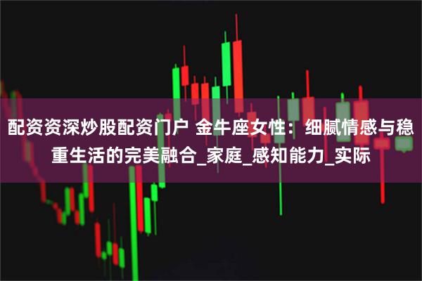 配资资深炒股配资门户 金牛座女性：细腻情感与稳重生活的完美融合_家庭_感知能力_实际
