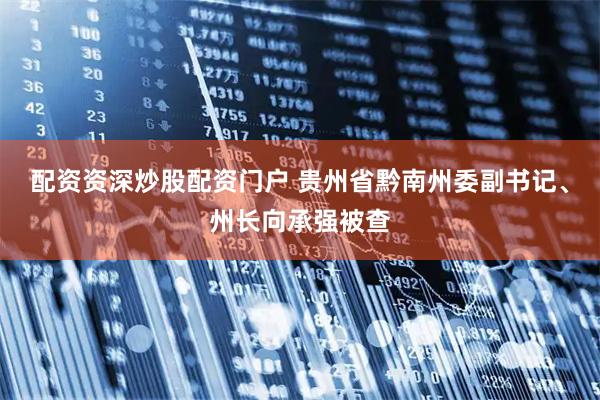 配资资深炒股配资门户 贵州省黔南州委副书记、州长向承强被查