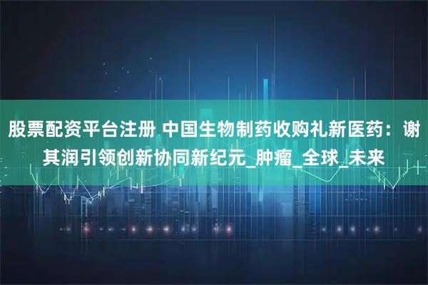 股票配资平台注册 中国生物制药收购礼新医药：谢其润引领创新协同新纪元_肿瘤_全球_未来