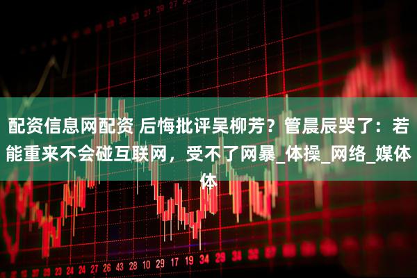 配资信息网配资 后悔批评吴柳芳？管晨辰哭了：若能重来不会碰互联网，受不了网暴_体操_网络_媒体