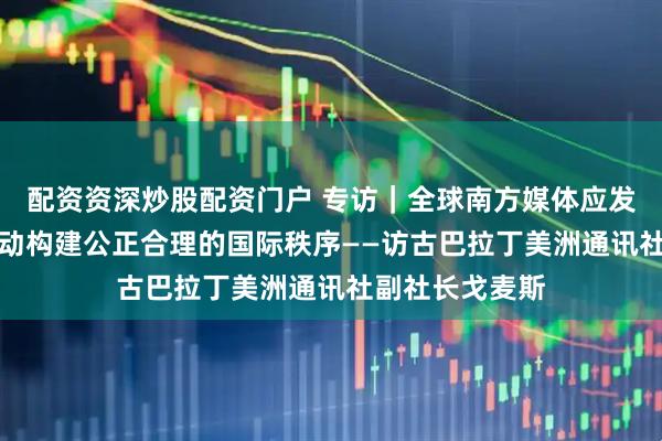 配资资深炒股配资门户 专访｜全球南方媒体应发挥积极作用　推动构建公正合理的国际秩序——访古巴拉丁美洲通讯社副社长戈麦斯