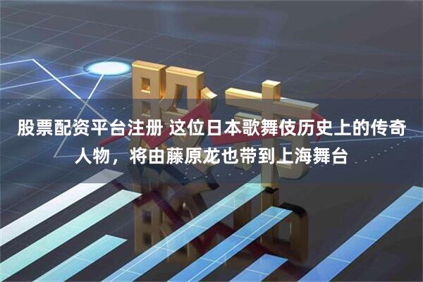 股票配资平台注册 这位日本歌舞伎历史上的传奇人物，将由藤原龙也带到上海舞台