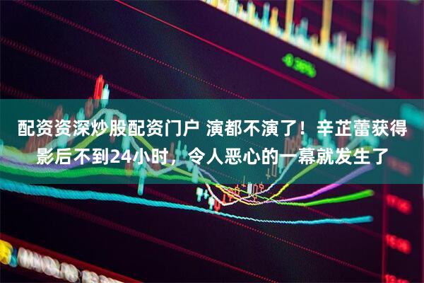 配资资深炒股配资门户 演都不演了！辛芷蕾获得影后不到24小时，令人恶心的一幕就发生了
