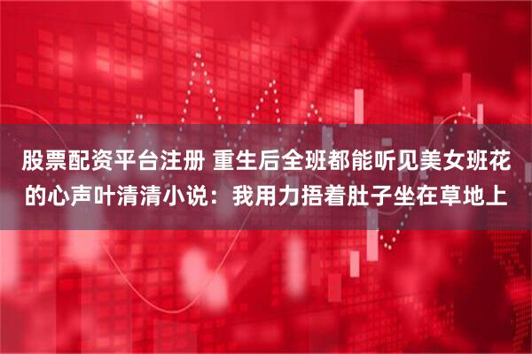 股票配资平台注册 重生后全班都能听见美女班花的心声叶清清小说：我用力捂着肚子坐在草地上