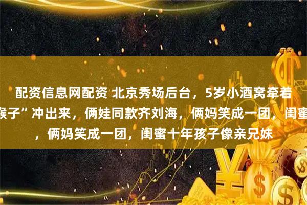 配资信息网配资 北京秀场后台，5岁小酒窝牵着佟大为小儿子“小猴子”冲出来，俩娃同款齐刘海，俩妈笑成一团，闺蜜十年孩子像亲兄妹