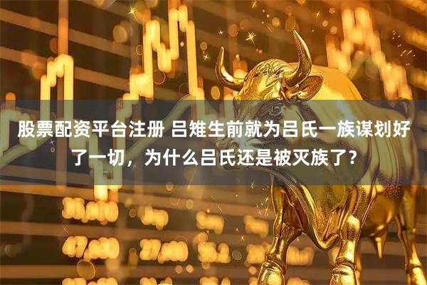 股票配资平台注册 吕雉生前就为吕氏一族谋划好了一切，为什么吕氏还是被灭族了？