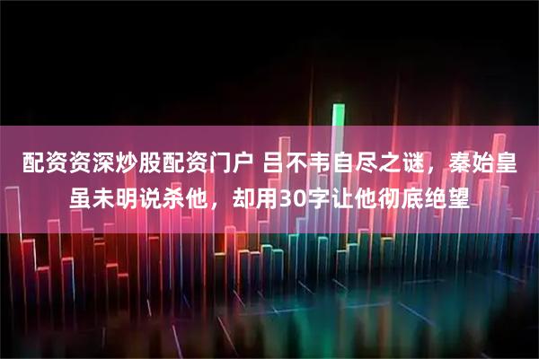 配资资深炒股配资门户 吕不韦自尽之谜，秦始皇虽未明说杀他，却用30字让他彻底绝望