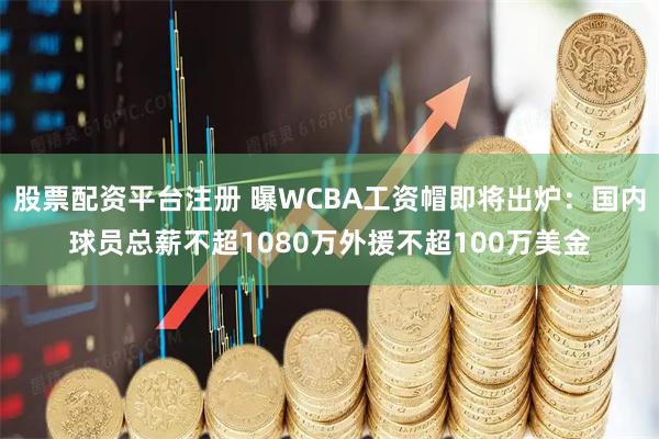股票配资平台注册 曝WCBA工资帽即将出炉：国内球员总薪不超1080万外援不超100万美金