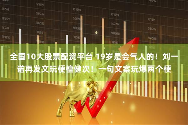 全国10大股票配资平台 19岁是会气人的！刘一诺再发文玩梗檀健次！一句文案玩爆两个梗