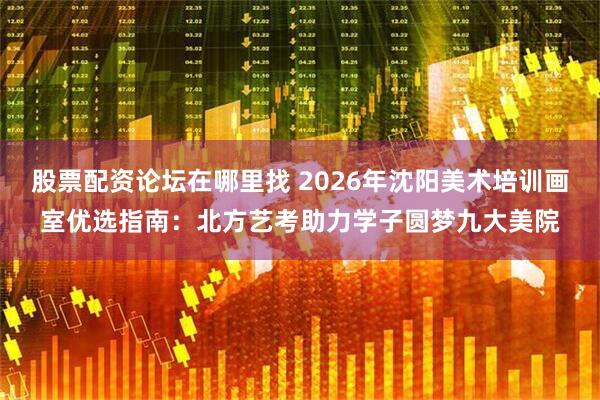 股票配资论坛在哪里找 2026年沈阳美术培训画室优选指南：北方艺考助力学子圆梦九大美院