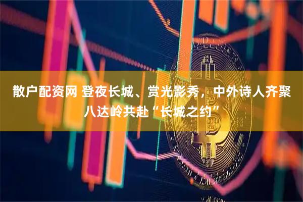 散户配资网 登夜长城、赏光影秀，中外诗人齐聚八达岭共赴“长城之约”
